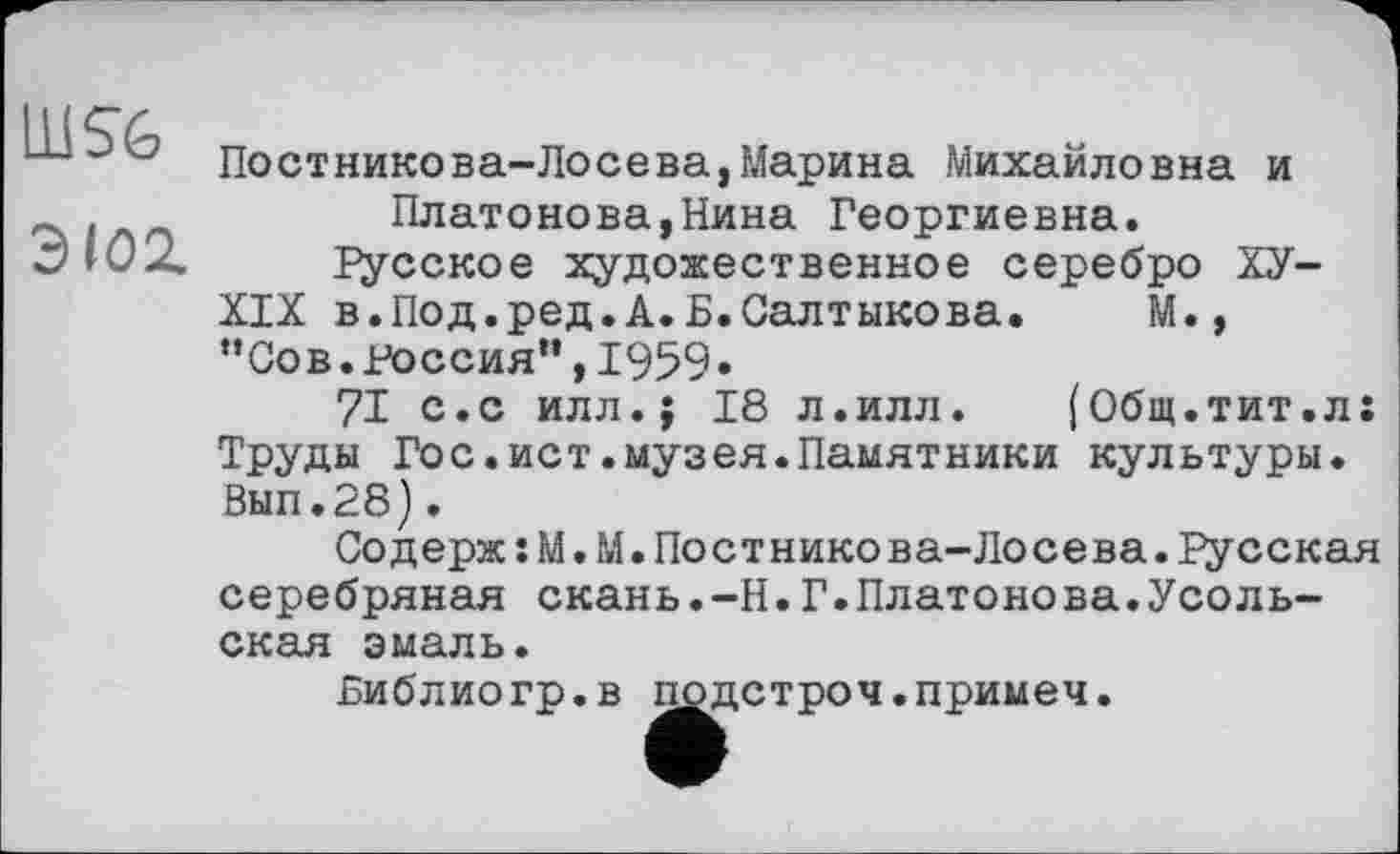 ﻿3102.
Постникова-Лосева,Марина Михайловна и Платонова,Нина Георгиевна.
іусское художественное серебро ХУ-
XIX в.Под.ред.А.Б.Салтыкова. М., ”Сов. Россия'*, 1959»
71 с.с илл.; 18 л.илл.	(Общ.тит.л:
Труды Гос.ист.музея.Памятники культуры. Вып.28).
Содерж:М.М.Постникова-Лосева. Гусская серебряная скань.-Н.Г.Платонова.Усольская эмаль.
Библиогр.в подстроч.примеч.